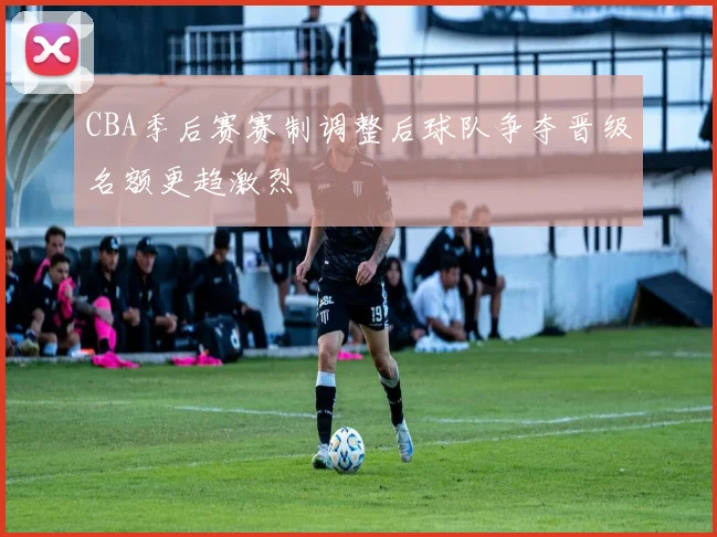 CBA季后赛赛制调整后球队争夺晋级名额更趋激烈