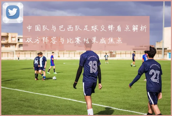 中国队与巴西队足球交锋看点解析双方阵容与比赛结果成焦点