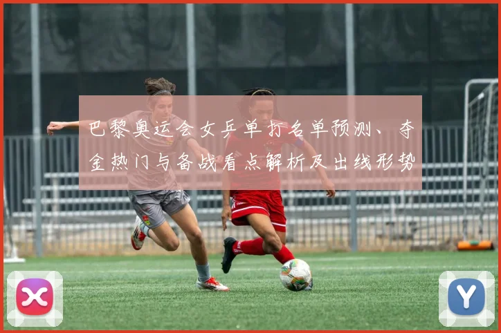 巴黎奥运会女乒单打名单预测、夺金热门与备战看点解析及出线形势分析