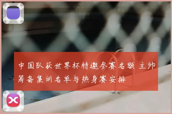 中国队获世界杯特邀参赛名额 主帅筹备集训名单与热身赛安排