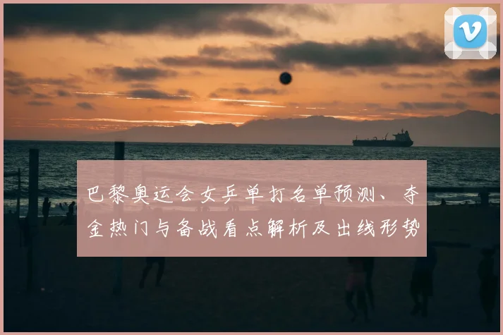 巴黎奥运会女乒单打名单预测、夺金热门与备战看点解析及出线形势分析