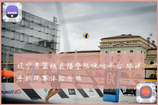 辽宁男篮线直播登陆咪咕平台 球迷手机观赛体验升级