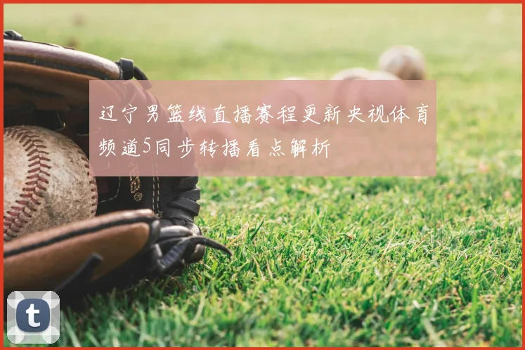 辽宁男篮线直播赛程更新央视体育频道5同步转播看点解析