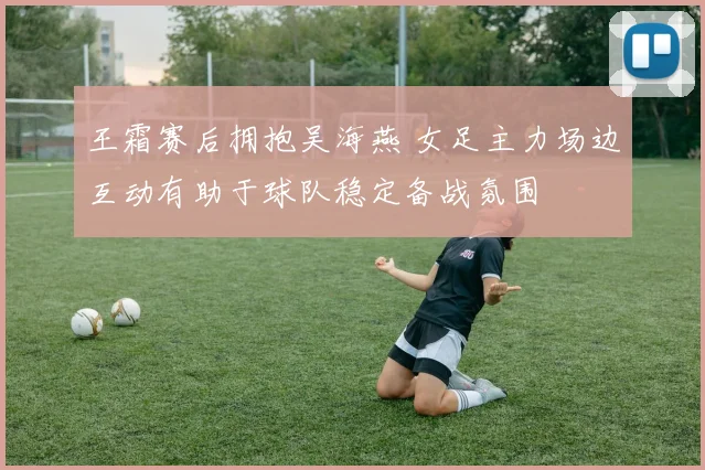 王霜赛后拥抱吴海燕 女足主力场边互动有助于球队稳定备战氛围