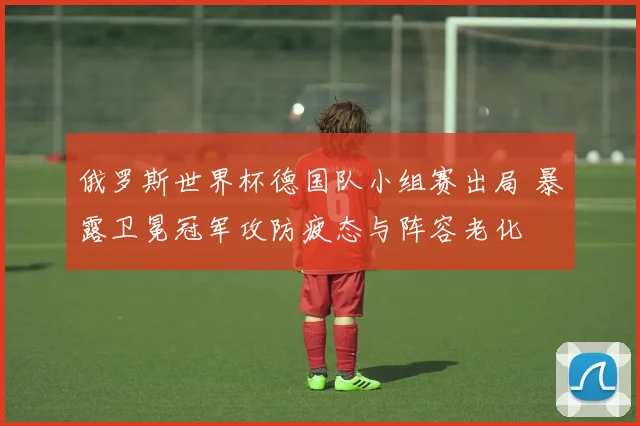 俄罗斯世界杯德国队小组赛出局 暴露卫冕冠军攻防疲态与阵容老化