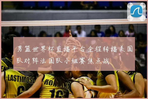 男篮世界杯直播平台全程转播美国队对阵法国队小组赛焦点战