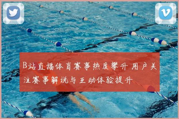 B站直播体育赛事热度攀升 用户关注赛事解说与互动体验提升