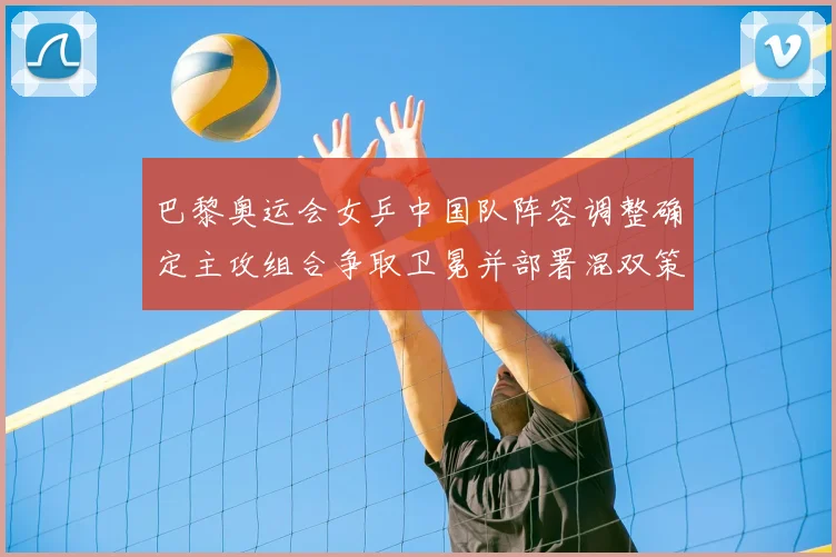 巴黎奥运会女乒中国队阵容调整确定主攻组合争取卫冕并部署混双策略