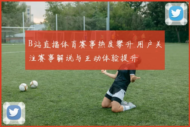 B站直播体育赛事热度攀升 用户关注赛事解说与互动体验提升