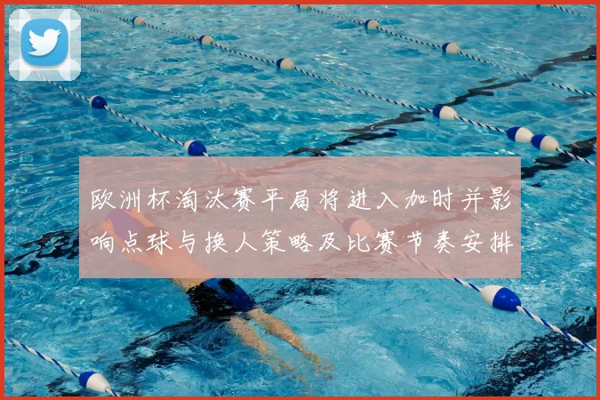 欧洲杯淘汰赛平局将进入加时并影响点球与换人策略及比赛节奏安排