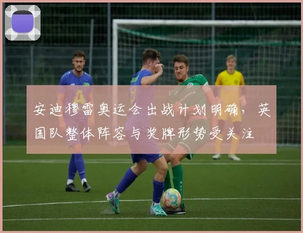 安迪穆雷奥运会出战计划明确，英国队整体阵容与奖牌形势受关注