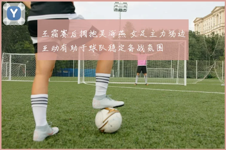 王霜赛后拥抱吴海燕 女足主力场边互动有助于球队稳定备战氛围