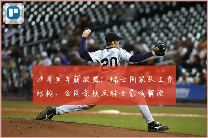 沙奇里年薪披露:瑞士国家队工资结构、合同条款及转会影响解读